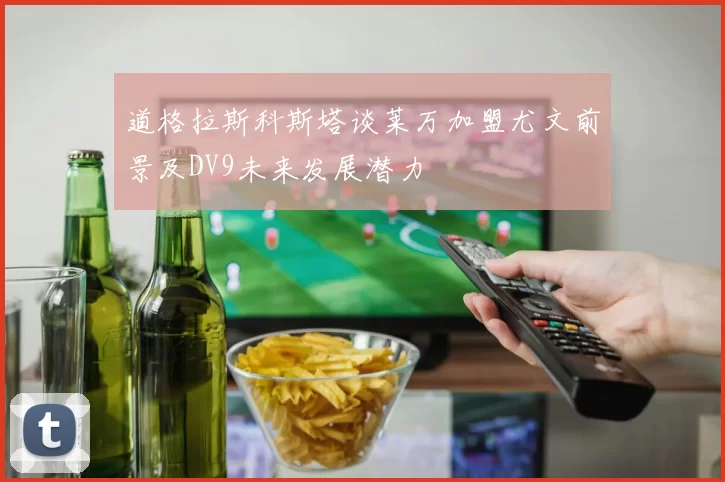 道格拉斯科斯塔谈莱万加盟尤文前景及DV9未来发展潜力