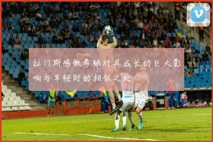 拉门斯感慨希顿对其成长的巨大影响与年轻时的相似之处