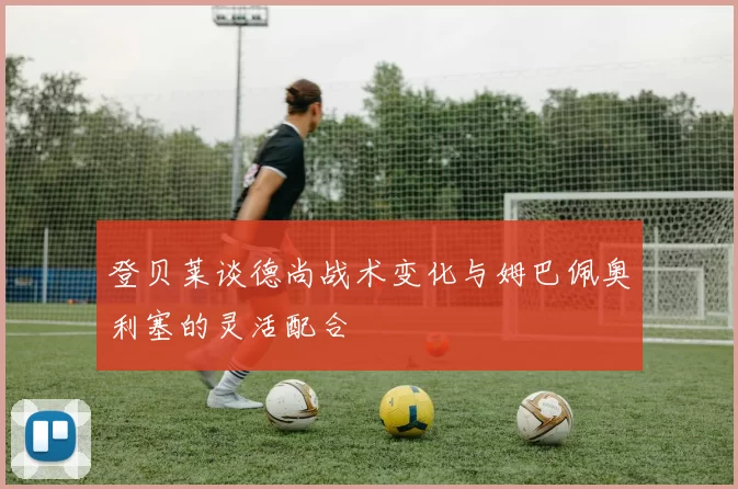 登贝莱谈德尚战术变化与姆巴佩奥利塞的灵活配合