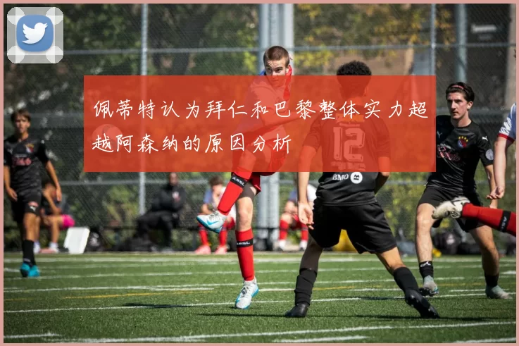 佩蒂特认为拜仁和巴黎整体实力超越阿森纳的原因分析