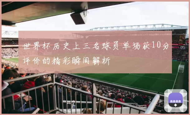 世界杯历史上三名球员单场获10分评价的精彩瞬间解析