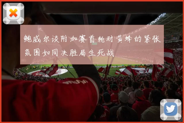 鲍威尔谈附加赛首轮对黄蜂的紧张氛围如同决胜局生死战