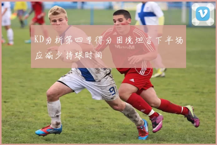 KD分析第四节得分困境坦言下半场应减少持球时间