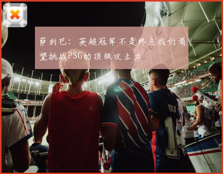 萨利巴：英超冠军不是终点我们渴望挑战PSG的顶级攻击力