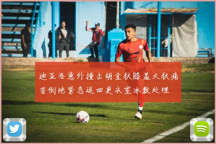 迪亚洛意外撞击胡金秋膝盖大秋痛苦倒地紧急返回更衣室冰敷处理