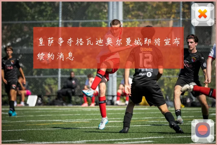 皇萨争夺格瓦迪奥尔曼城即将宣布续约消息