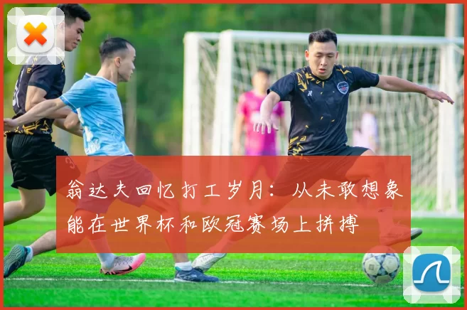 翁达夫回忆打工岁月：从未敢想象能在世界杯和欧冠赛场上拼搏