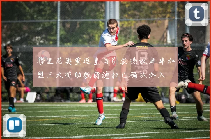 穆里尼奥重返皇马引发热议库库加盟三大将助教赫迪拉已确认加入