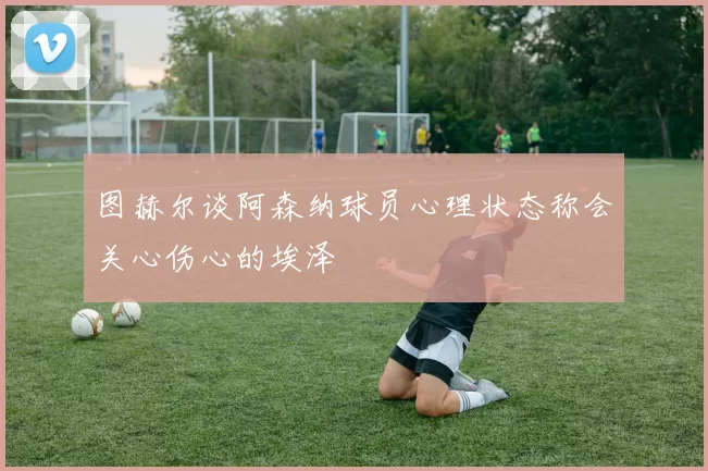 图赫尔谈阿森纳球员心理状态称会关心伤心的埃泽