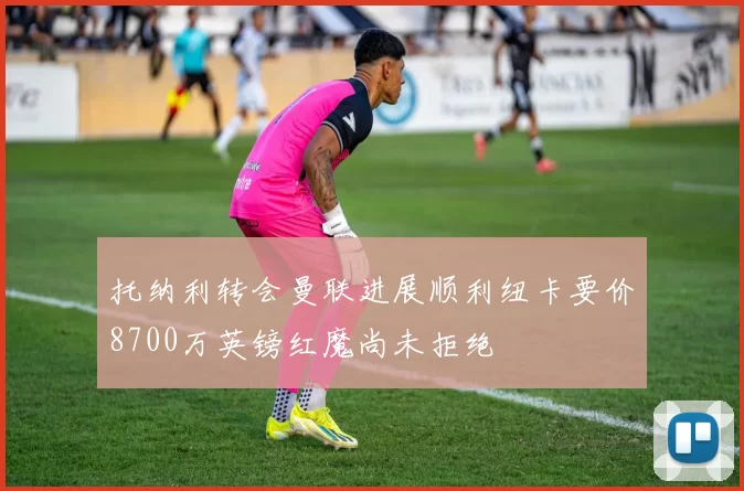 托纳利转会曼联进展顺利纽卡要价8700万英镑红魔尚未拒绝