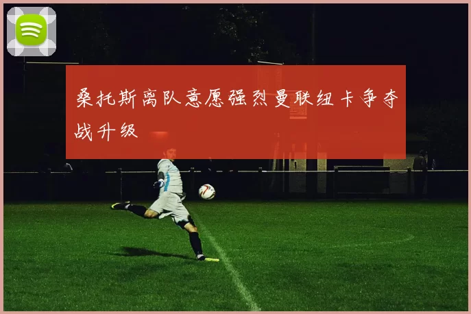 桑托斯离队意愿强烈曼联纽卡争夺战升级