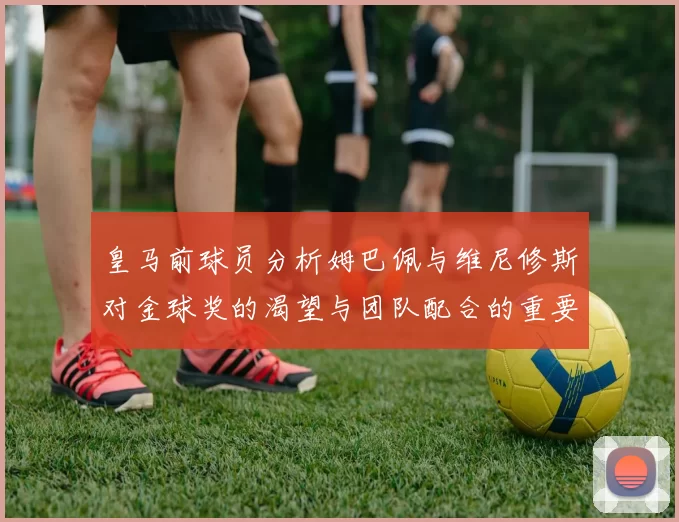 皇马前球员分析姆巴佩与维尼修斯对金球奖的渴望与团队配合的重要性