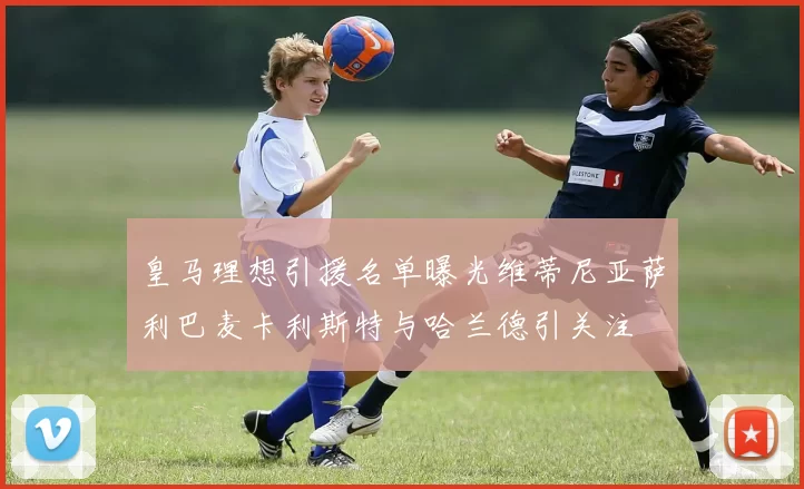 皇马理想引援名单曝光维蒂尼亚萨利巴麦卡利斯特与哈兰德引关注