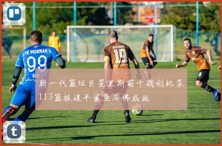 新一代篮坛巨星里斯前十战创纪录113篮板追平鲨鱼石佛成就