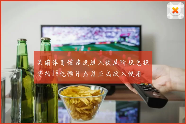 吴前体育馆建设进入收尾阶段总投资约18亿预计九月正式投入使用
