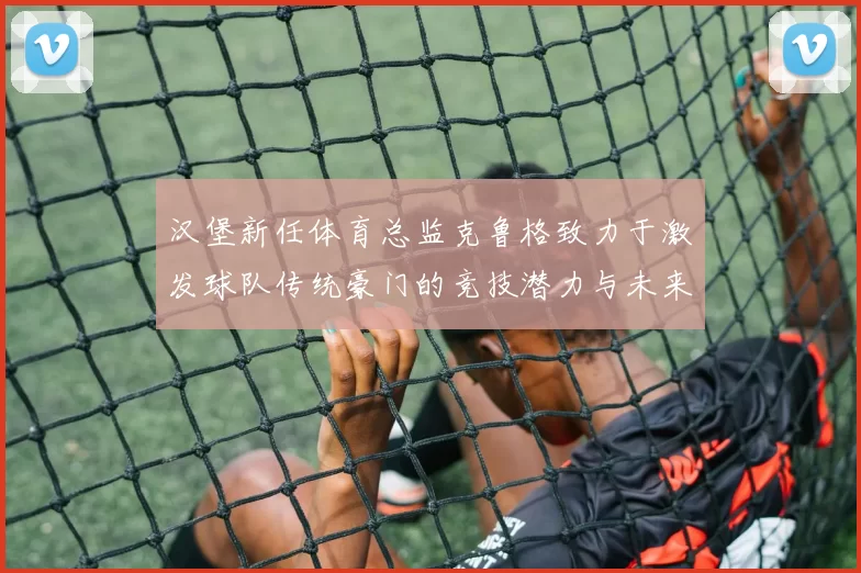 汉堡新任体育总监克鲁格致力于激发球队传统豪门的竞技潜力与未来发展