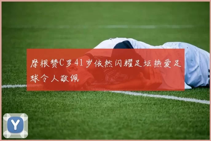 摩根赞C罗41岁依然闪耀足坛热爱足球令人敬佩