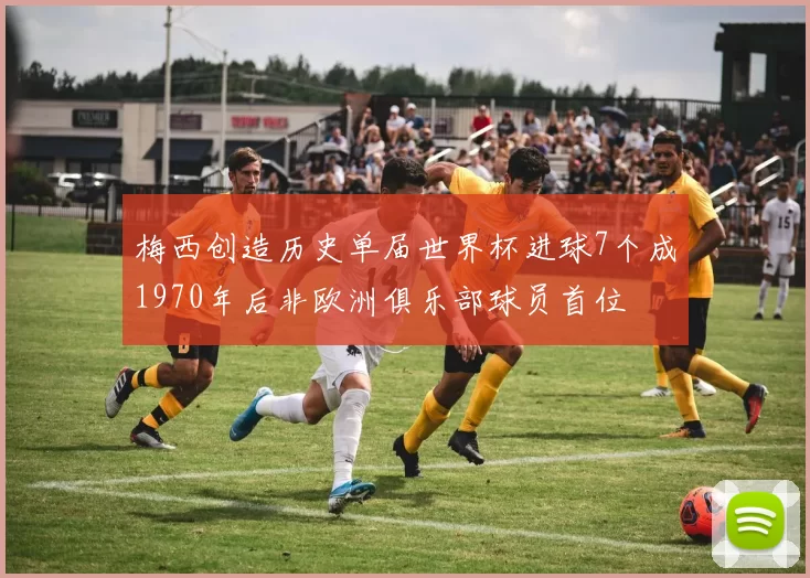 梅西创造历史单届世界杯进球7个成1970年后非欧洲俱乐部球员首位
