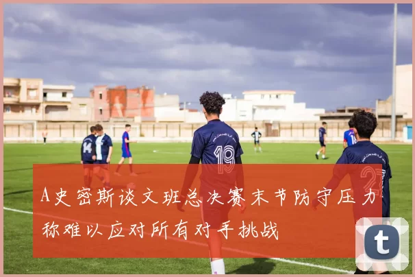 A史密斯谈文班总决赛末节防守压力称难以应对所有对手挑战