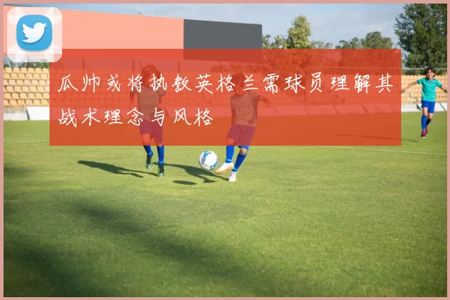 瓜帅或将执教英格兰需球员理解其战术理念与风格