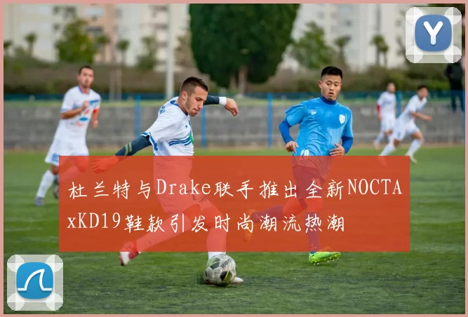 杜兰特与Drake联手推出全新NOCTAxKD19鞋款引发时尚潮流热潮