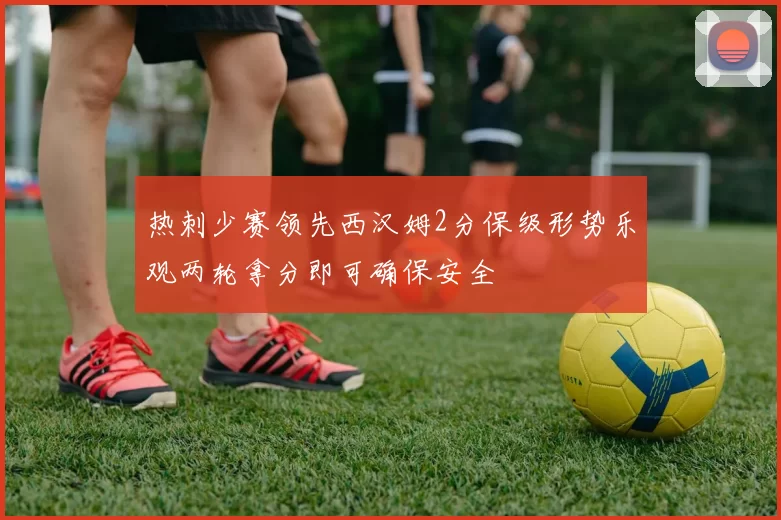 热刺少赛领先西汉姆2分保级形势乐观两轮拿分即可确保安全