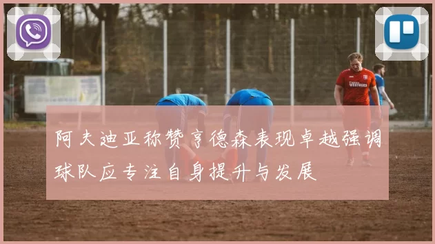 阿夫迪亚称赞亨德森表现卓越强调球队应专注自身提升与发展