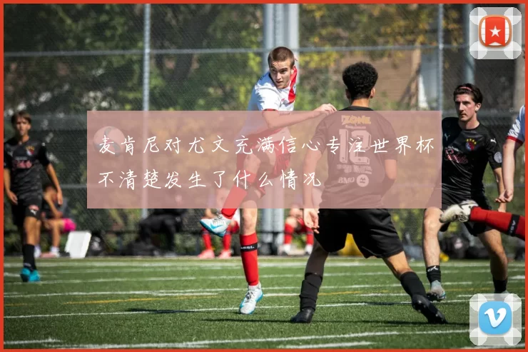 麦肯尼对尤文充满信心专注世界杯不清楚发生了什么情况