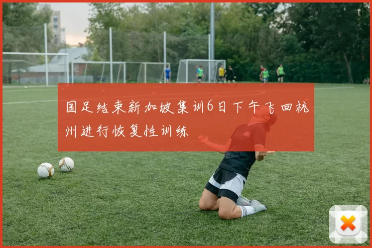 国足结束新加坡集训6日下午飞回杭州进行恢复性训练