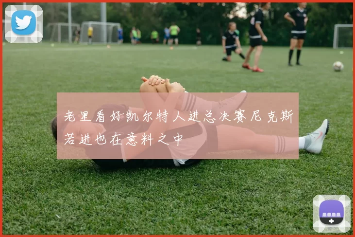 老里看好凯尔特人进总决赛尼克斯若进也在意料之中