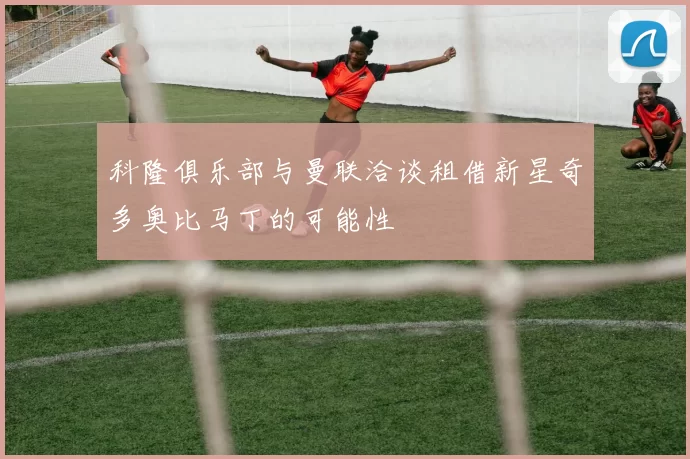科隆俱乐部与曼联洽谈租借新星奇多奥比马丁的可能性