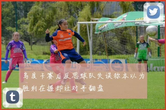 乌度卡赛后反思球队失误称本以为胜利在握却让对手翻盘