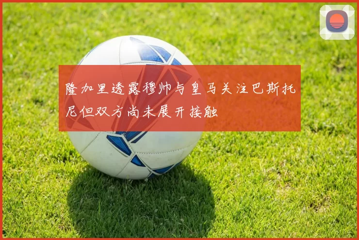 隆加里透露穆帅与皇马关注巴斯托尼但双方尚未展开接触