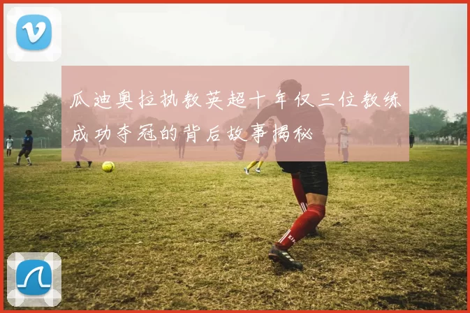 瓜迪奥拉执教英超十年仅三位教练成功夺冠的背后故事揭秘