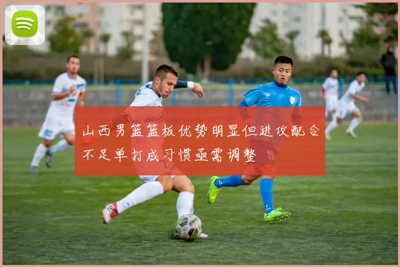山西男篮篮板优势明显但进攻配合不足单打成习惯亟需调整